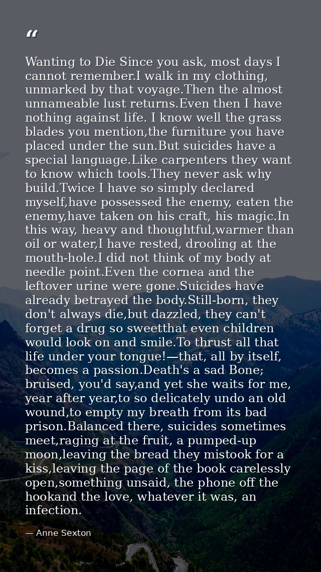 Wanting to Die Since you ask, most days I cannot remember.I walk in my clothing, unmarked by that voyage.Then the almost — Anne Sexton