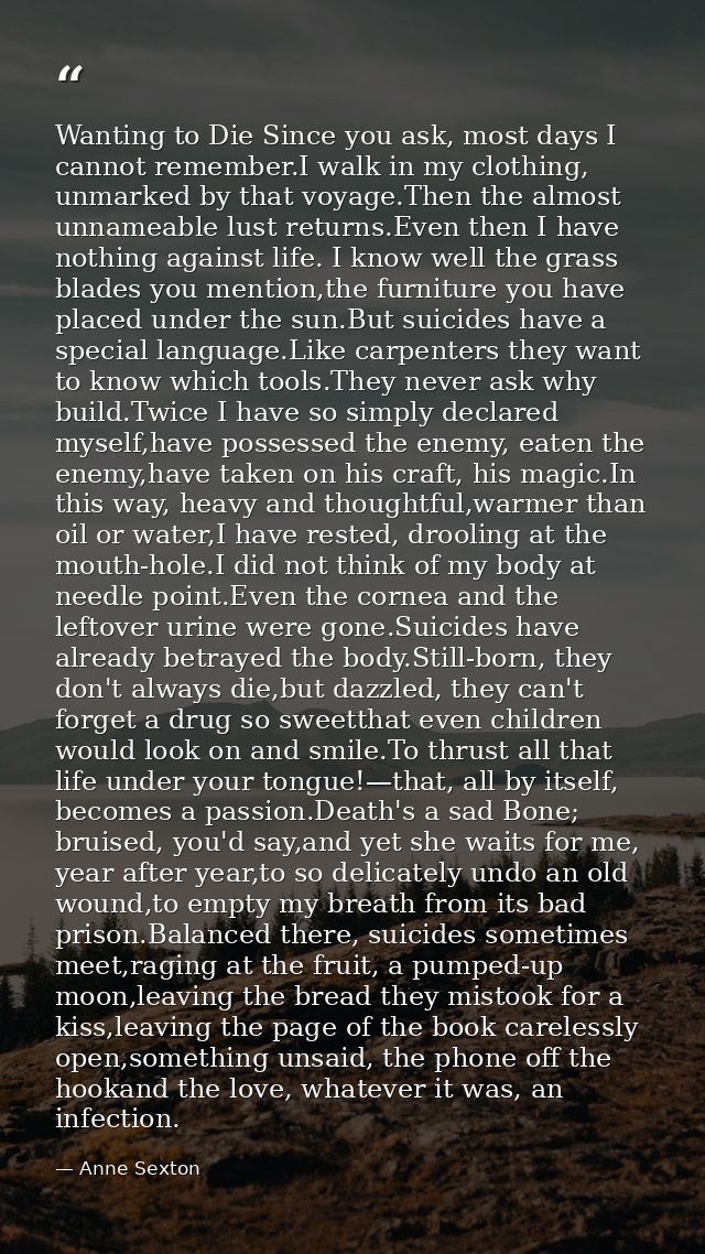 Wanting to Die Since you ask, most days I cannot remember.I walk in my clothing, unmarked by that voyage.Then the almost — Anne Sexton