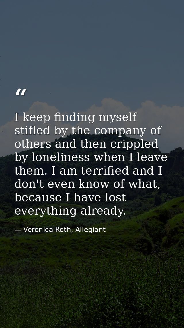 I keep finding myself stifled by the company of others and then crippled by loneliness when I leave them. I am terrified — Veronica Roth, Allegiant