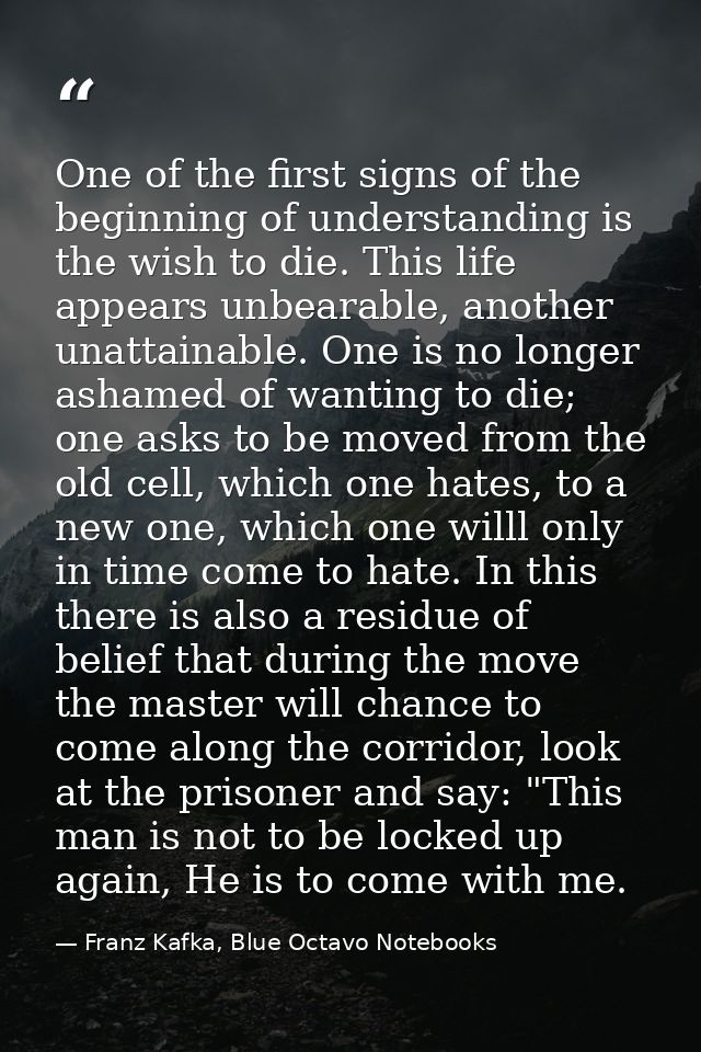 One of the first signs of the beginning of understanding is the wish to die. This life appears unbearable, another unatt — Franz Kafka, Blue Octavo Notebooks