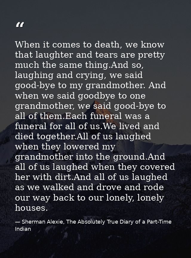 When it comes to death, we know that laughter and tears are pretty much the same thing.And so, laughing and crying, we s — Sherman Alexie, The Absolutely True Diary of a Part-Time Indian