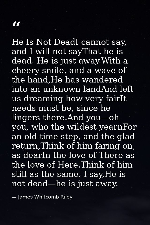 He Is Not DeadI cannot say, and I will not sayThat he is dead. He is just away.With a cheery smile, and a wave of the ha — James Whitcomb Riley