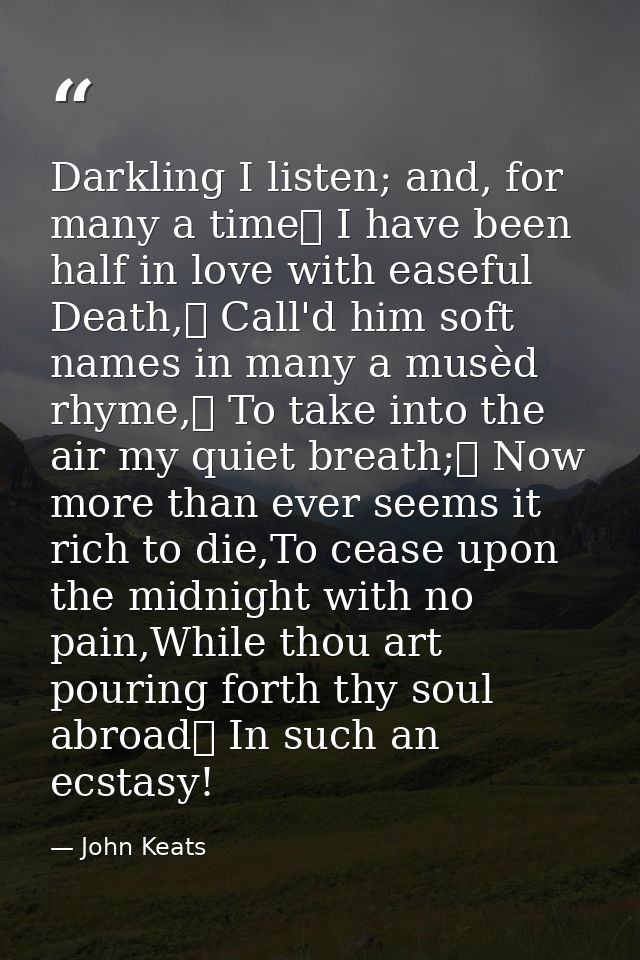 Darkling I listen; and, for many a time	 I have been half in love with easeful Death,	 Call'd him soft names in many a m — John Keats