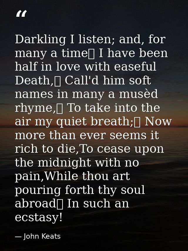 Darkling I listen; and, for many a time	 I have been half in love with easeful Death,	 Call'd him soft names in many a m — John Keats