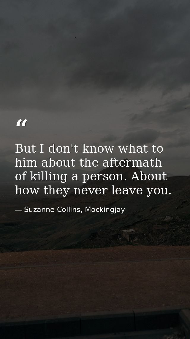 But I don't know what to him about the aftermath of killing a person. About how they never leave you. — Suzanne Collins, Mockingjay