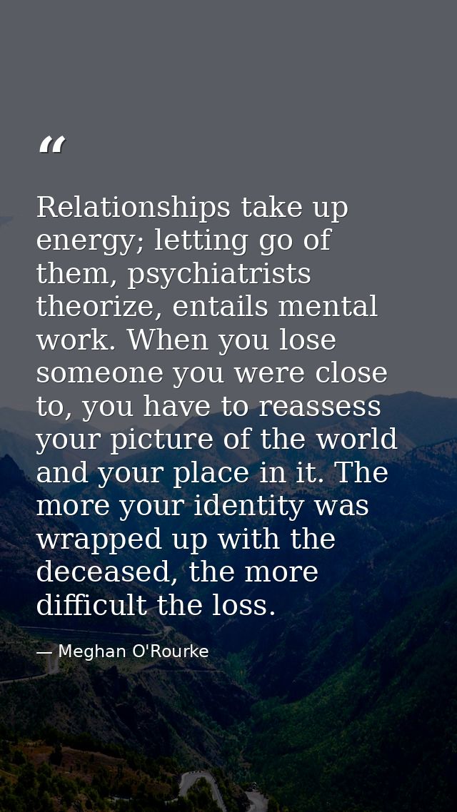 Relationships take up energy; letting go of them, psychiatrists theorize, entails mental work. When you lose someone you — Meghan O'Rourke