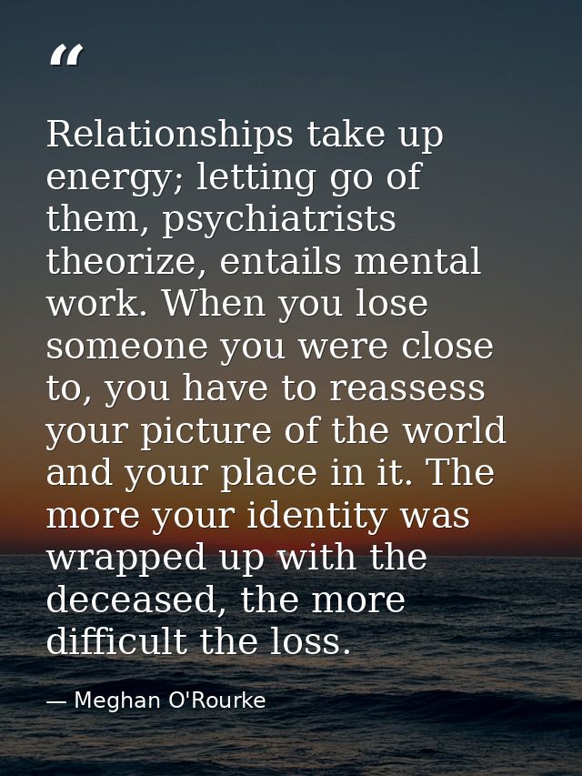 Relationships take up energy; letting go of them, psychiatrists theorize, entails mental work. When you lose someone you — Meghan O'Rourke