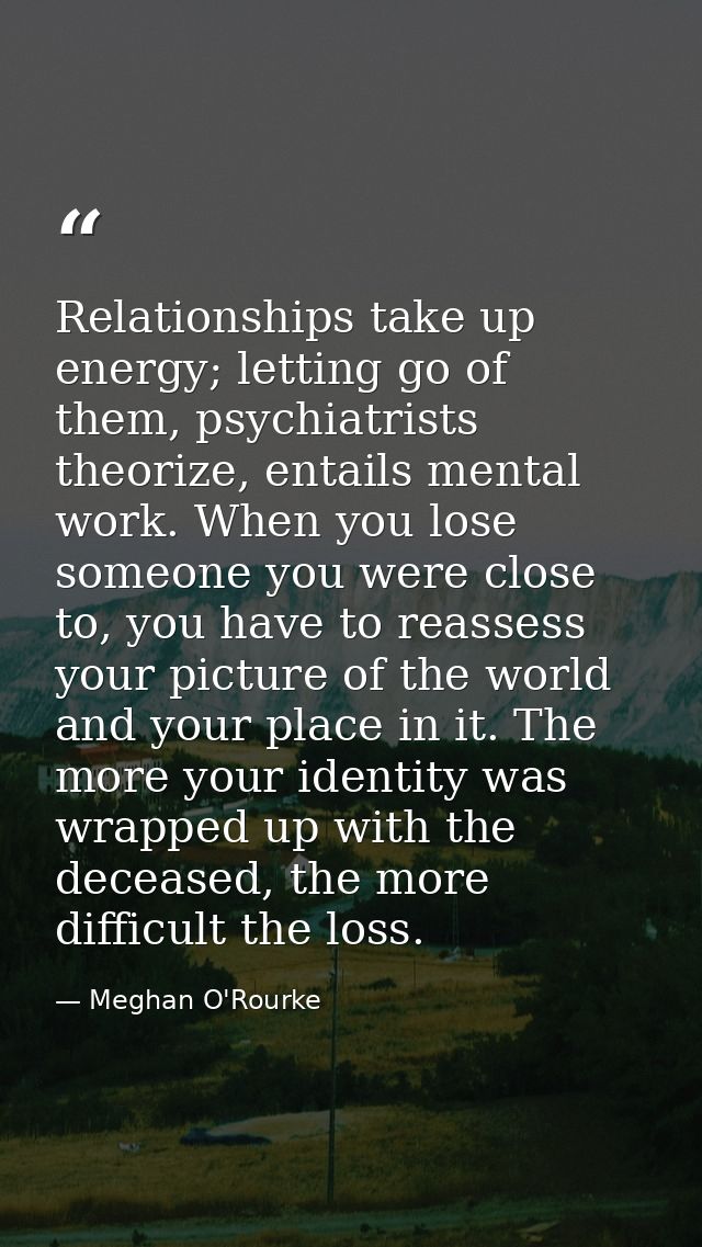 Relationships take up energy; letting go of them, psychiatrists theorize, entails mental work. When you lose someone you — Meghan O'Rourke