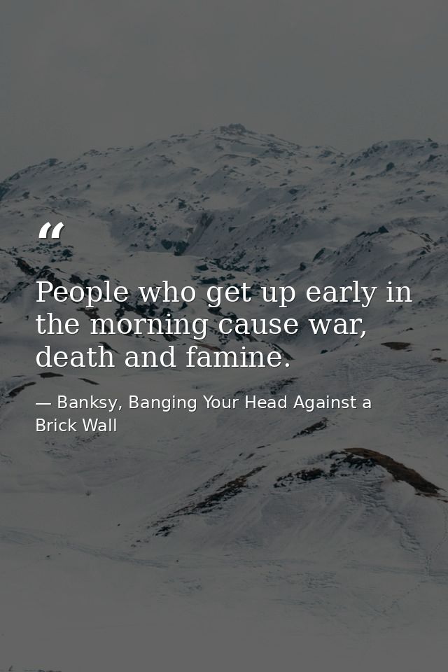 People who get up early in the morning cause war, death and famine. — Banksy, Banging Your Head Against a Brick Wall