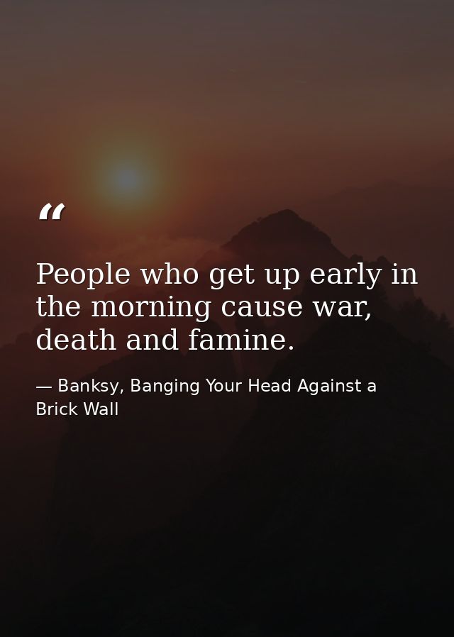 People who get up early in the morning cause war, death and famine. — Banksy, Banging Your Head Against a Brick Wall