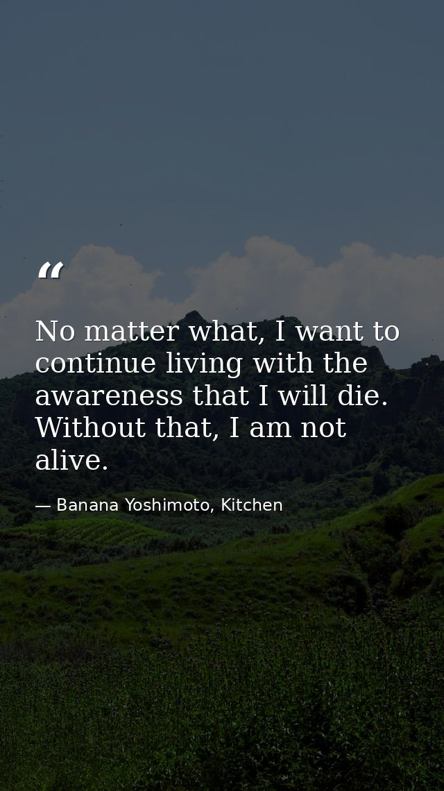 No matter what, I want to continue living with the awareness that I will die. Without that, I am not alive. — Banana Yoshimoto, Kitchen