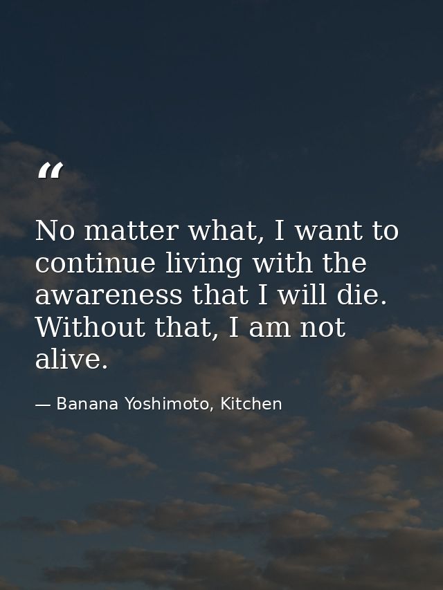 No matter what, I want to continue living with the awareness that I will die. Without that, I am not alive. — Banana Yoshimoto, Kitchen