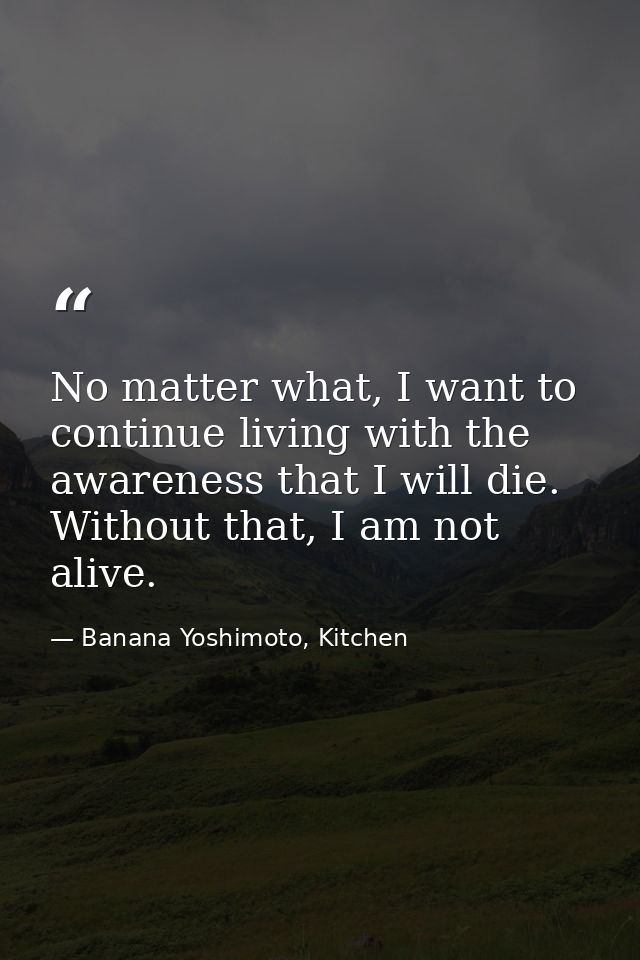 No matter what, I want to continue living with the awareness that I will die. Without that, I am not alive. — Banana Yoshimoto, Kitchen