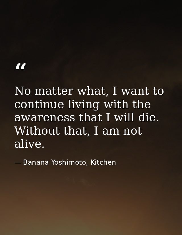 No matter what, I want to continue living with the awareness that I will die. Without that, I am not alive. — Banana Yoshimoto, Kitchen