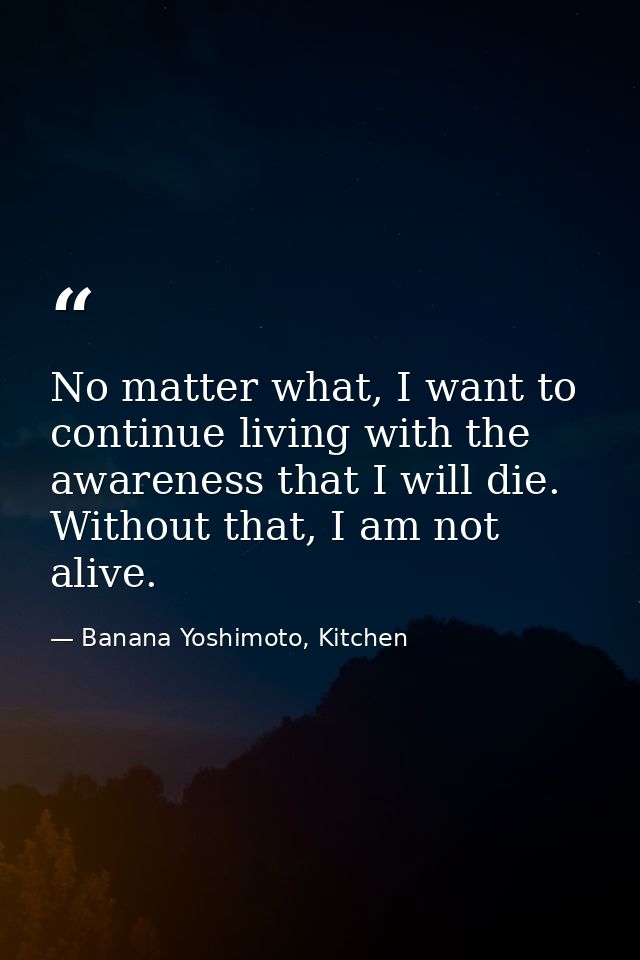 No matter what, I want to continue living with the awareness that I will die. Without that, I am not alive. — Banana Yoshimoto, Kitchen