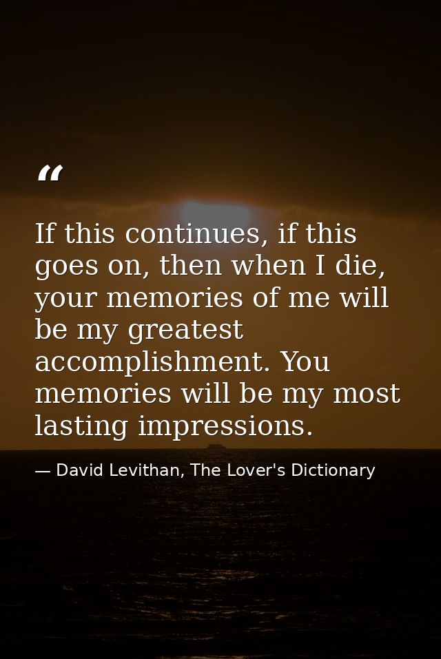 If this continues, if this goes on, then when I die, your memories of me will be my greatest accomplishment. You memorie — David Levithan, The Lover's Dictionary
