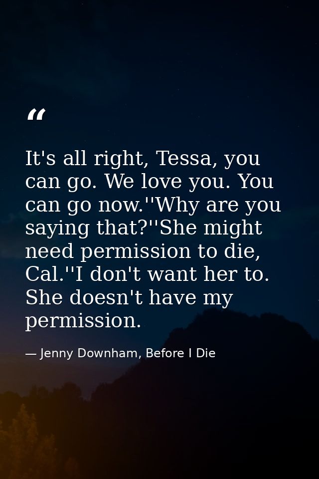 It's all right, Tessa, you can go. We love you. You can go now.''Why are you saying that?''She might need permission to  — Jenny Downham, Before I Die