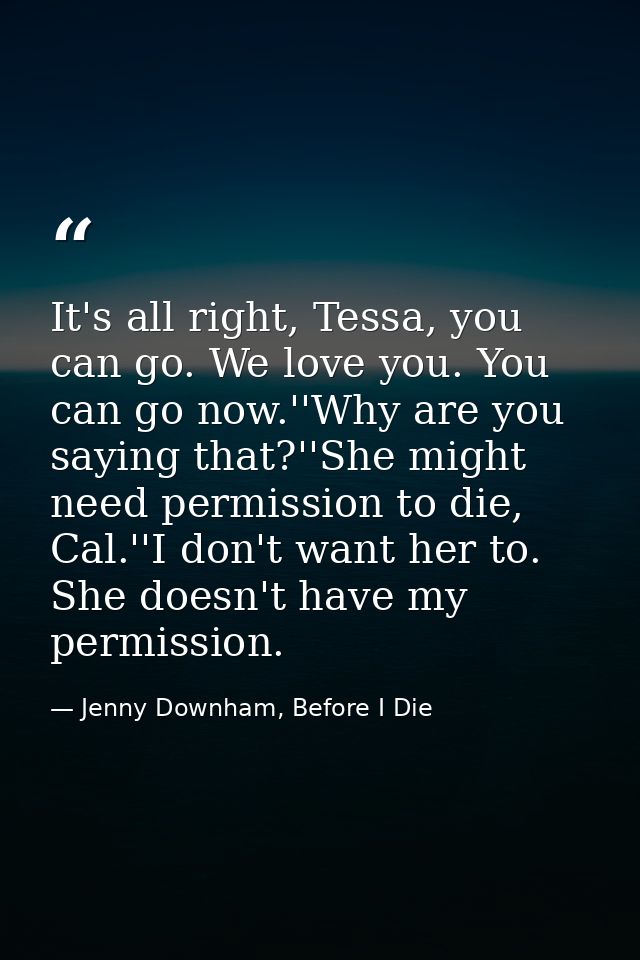 It's all right, Tessa, you can go. We love you. You can go now.''Why are you saying that?''She might need permission to  — Jenny Downham, Before I Die