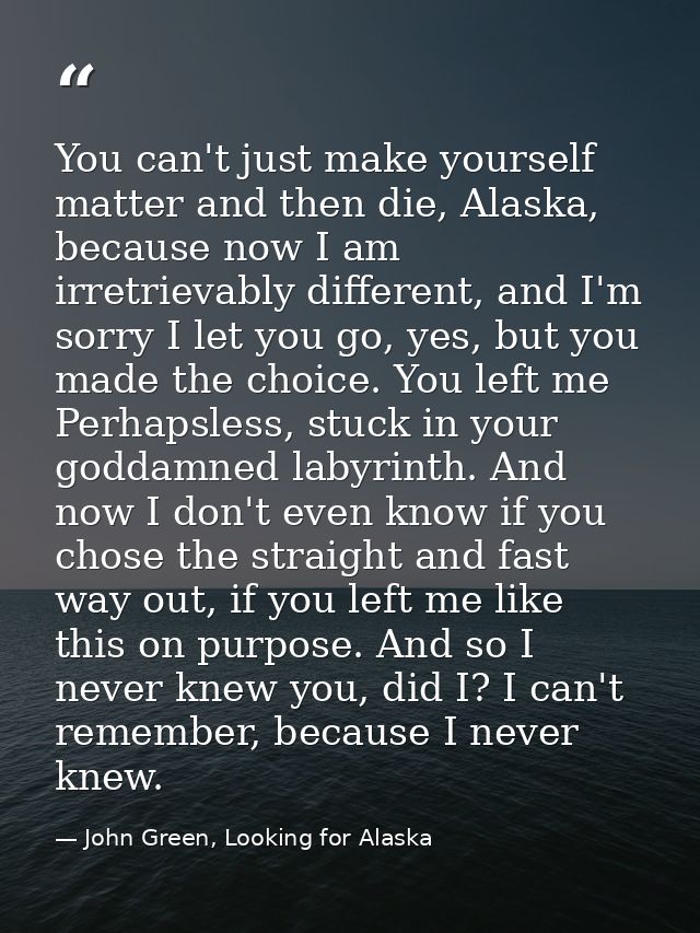 You can't just make yourself matter and then die, Alaska, because now I am irretrievably different, and I'm sorry I let  — John Green, Looking for Alaska