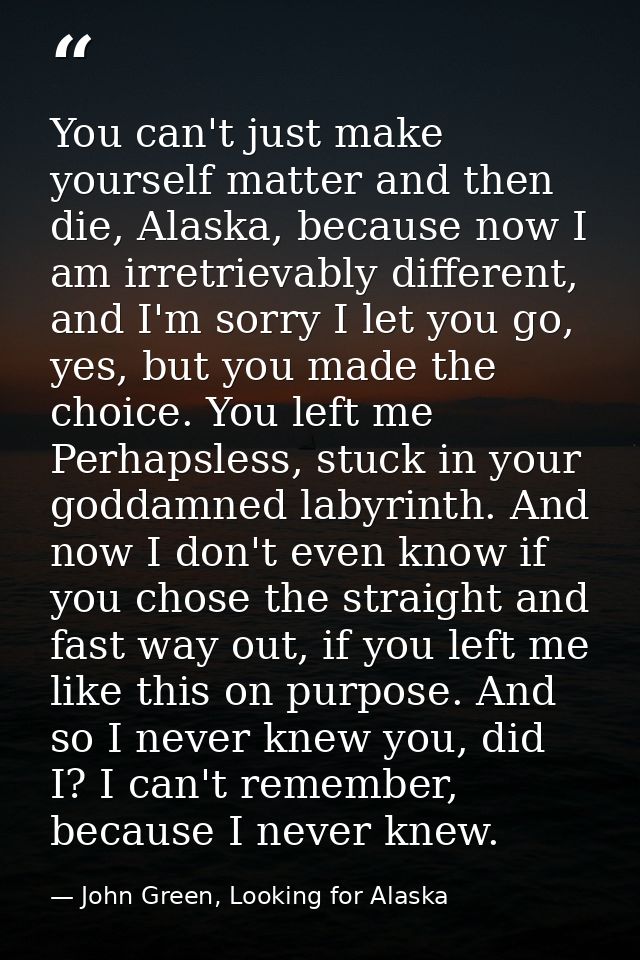 You can't just make yourself matter and then die, Alaska, because now I am irretrievably different, and I'm sorry I let  — John Green, Looking for Alaska