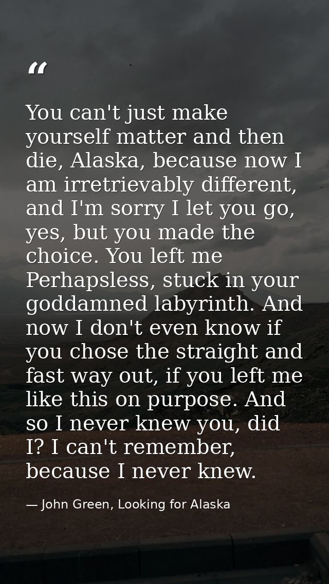 You can't just make yourself matter and then die, Alaska, because now I am irretrievably different, and I'm sorry I let  — John Green, Looking for Alaska