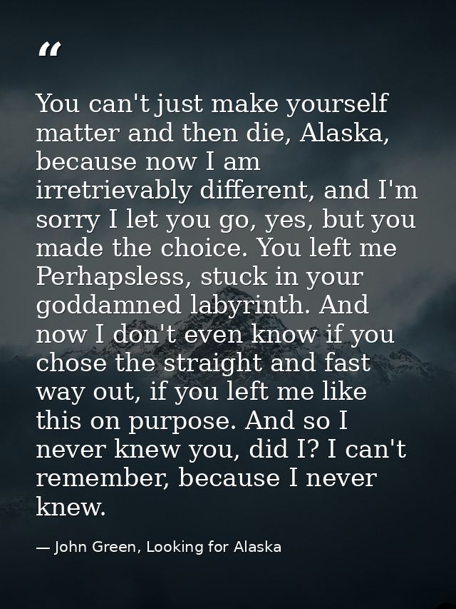 You can't just make yourself matter and then die, Alaska, because now I am irretrievably different, and I'm sorry I let  — John Green, Looking for Alaska