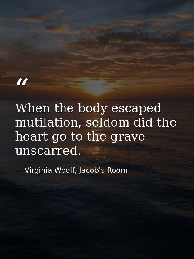 When the body escaped mutilation, seldom did the heart go to the grave unscarred. — Virginia Woolf, Jacob's Room