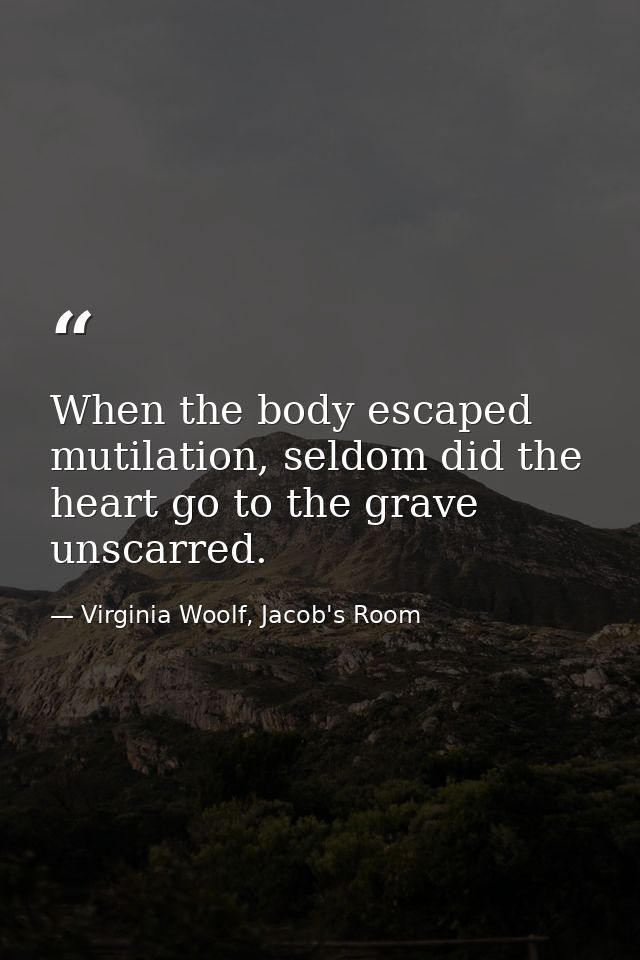 When the body escaped mutilation, seldom did the heart go to the grave unscarred. — Virginia Woolf, Jacob's Room