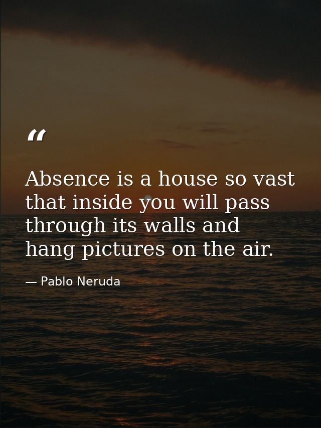 Absence is a house so vast that inside you will pass through its walls and hang pictures on the air. — Pablo Neruda
