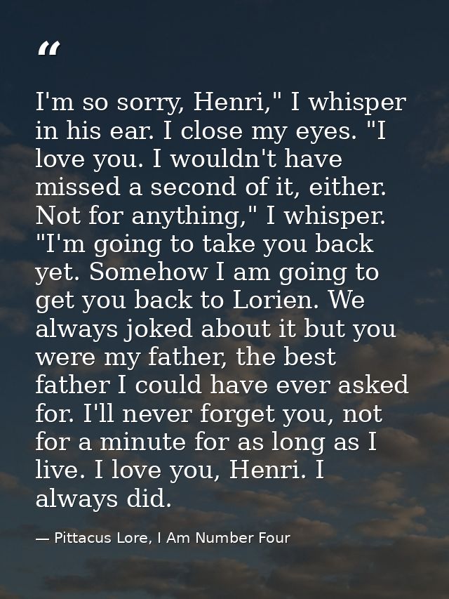 I'm so sorry, Henri," I whisper in his ear. I close my eyes. "I love you. I wouldn't have missed a second of it, either. — Pittacus Lore, I Am Number Four