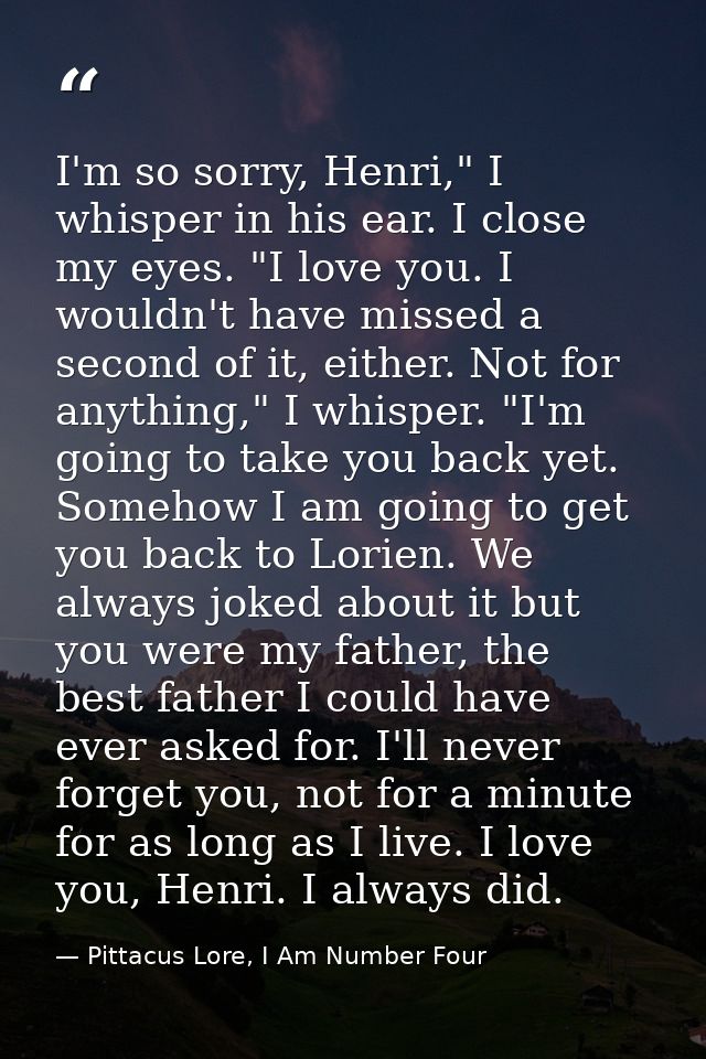 I'm so sorry, Henri," I whisper in his ear. I close my eyes. "I love you. I wouldn't have missed a second of it, either. — Pittacus Lore, I Am Number Four