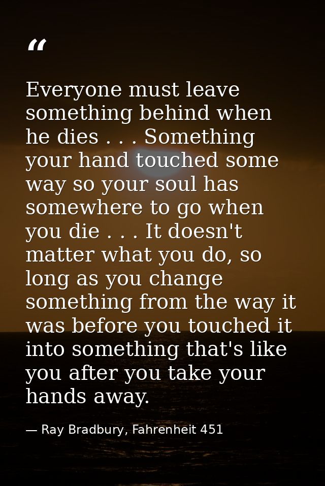 Everyone must leave something behind when he dies . . . Something your hand touched some way so your soul has somewhere  — Ray Bradbury, Fahrenheit 451
