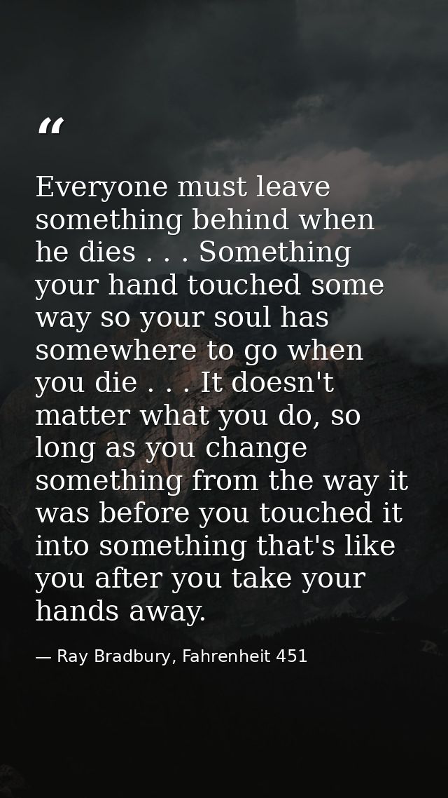 Everyone must leave something behind when he dies . . . Something your hand touched some way so your soul has somewhere  — Ray Bradbury, Fahrenheit 451