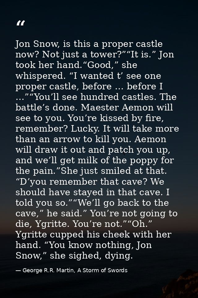 Jon Snow, is this a proper castle now? Not just a tower?”“It is.” Jon took her hand.“Good,” she whispered. “I wanted t’  — George R.R. Martin, A Storm of Swords