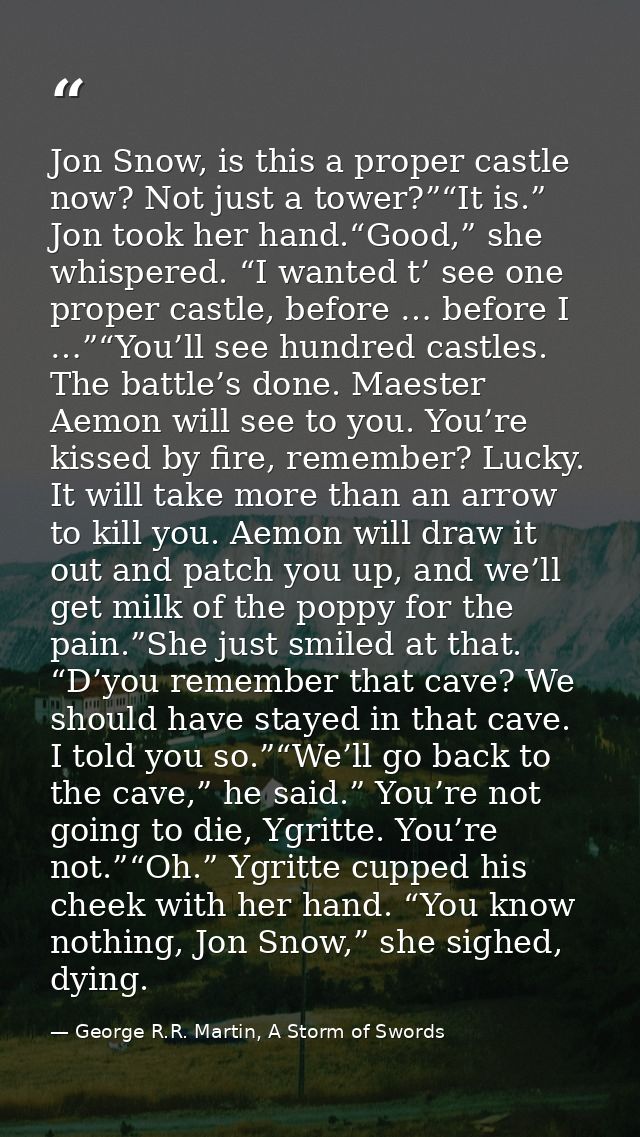 Jon Snow, is this a proper castle now? Not just a tower?”“It is.” Jon took her hand.“Good,” she whispered. “I wanted t’  — George R.R. Martin, A Storm of Swords