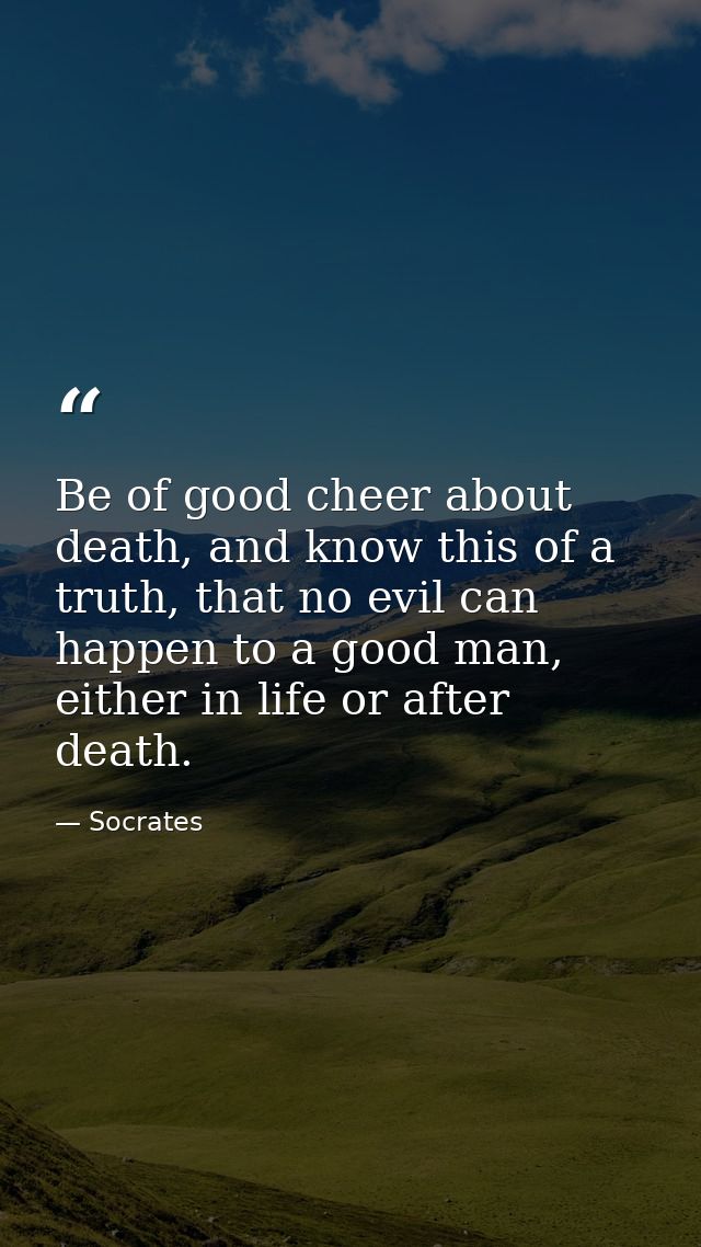 Be of good cheer about death, and know this of a truth, that no evil can happen to a good man, either in life or after d — Socrates