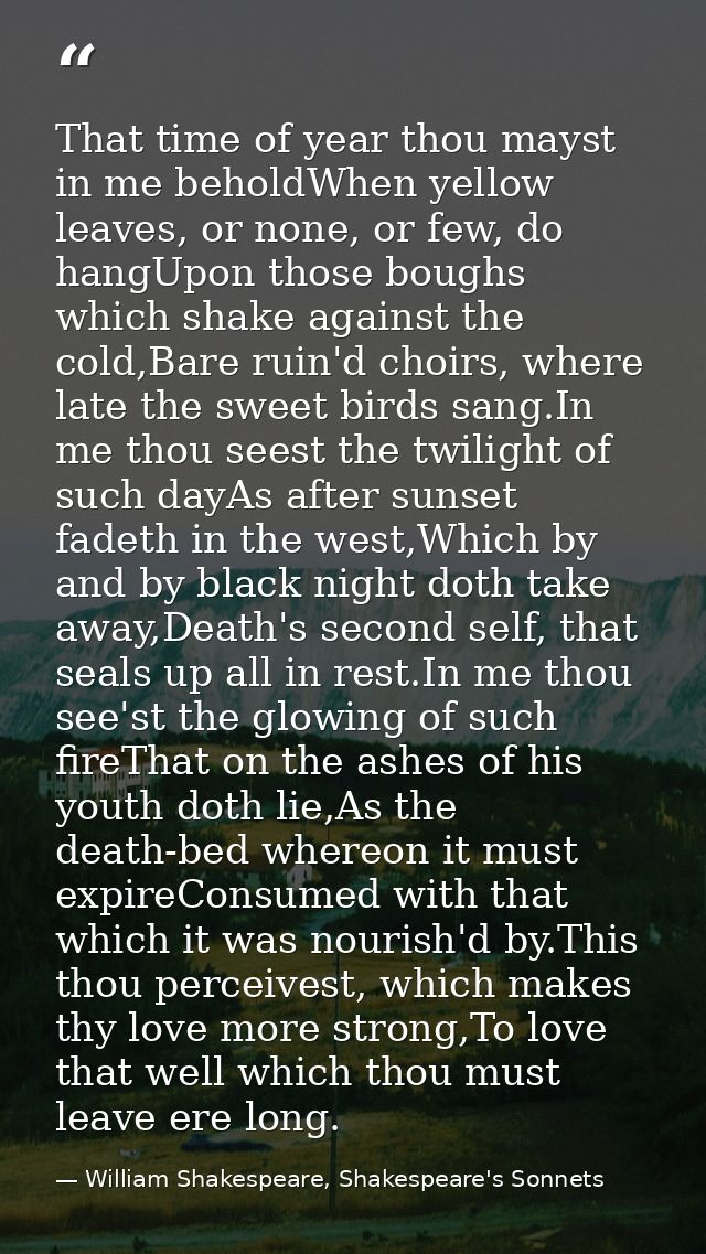 That time of year thou mayst in me beholdWhen yellow leaves, or none, or few, do hangUpon those boughs which shake again — William Shakespeare, Shakespeare's Sonnets