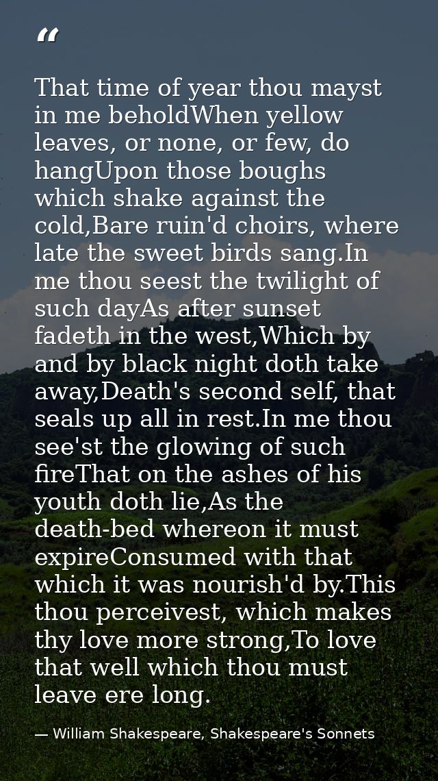 That time of year thou mayst in me beholdWhen yellow leaves, or none, or few, do hangUpon those boughs which shake again — William Shakespeare, Shakespeare's Sonnets