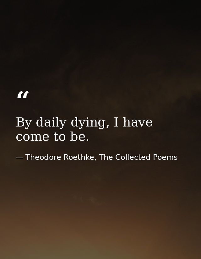 By daily dying, I have come to be. — Theodore Roethke, The Collected Poems