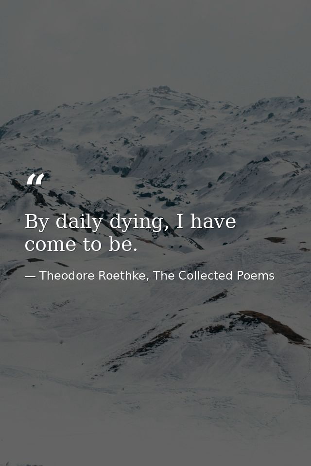 By daily dying, I have come to be. — Theodore Roethke, The Collected Poems