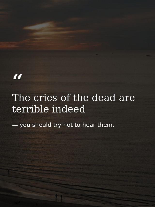 The cries of the dead are terrible indeed — you should try not to hear them.