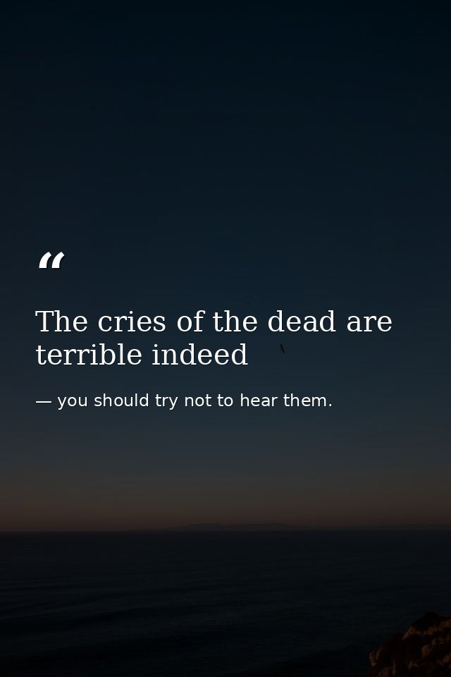 The cries of the dead are terrible indeed — you should try not to hear them.