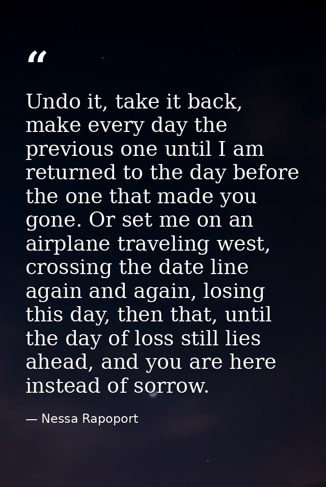 Undo it, take it back, make every day the previous one until I am returned to the day before the one that made you gone. — Nessa Rapoport