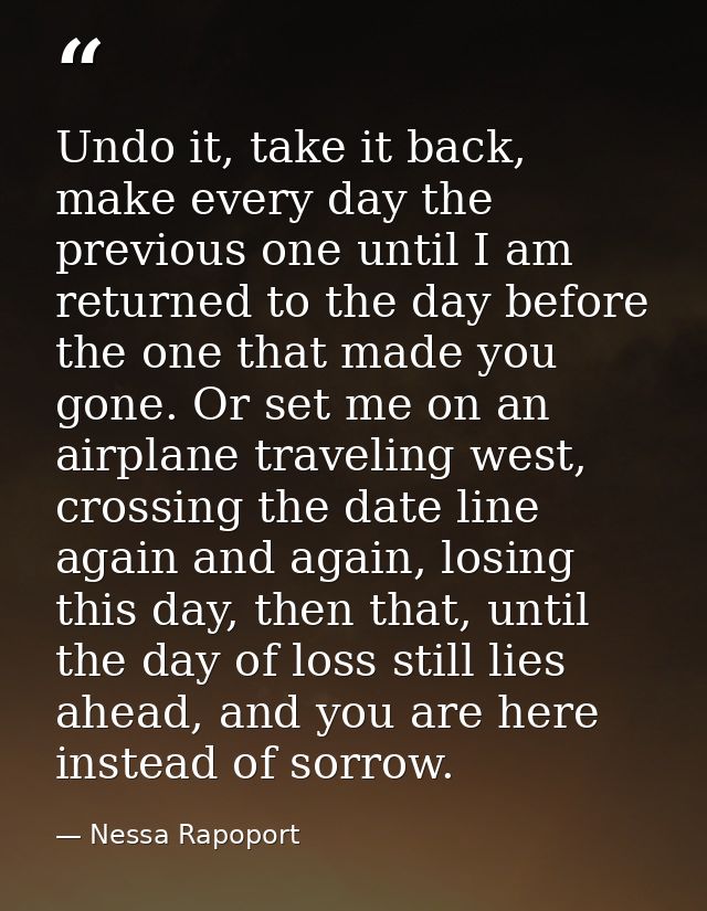 Undo it, take it back, make every day the previous one until I am returned to the day before the one that made you gone. — Nessa Rapoport