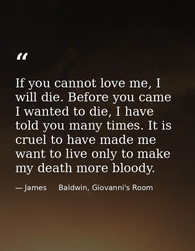 If you cannot love me, I will die. Before you came I wanted to die, I have told you many times. It is cruel to have made — James     Baldwin, Giovanni's Room