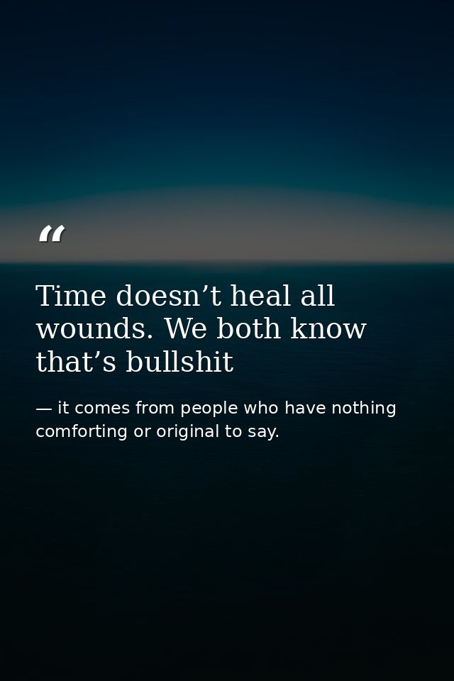 Time doesn’t heal all wounds. We both know that’s bullshit — it comes from people who have nothing comforting or original to say.