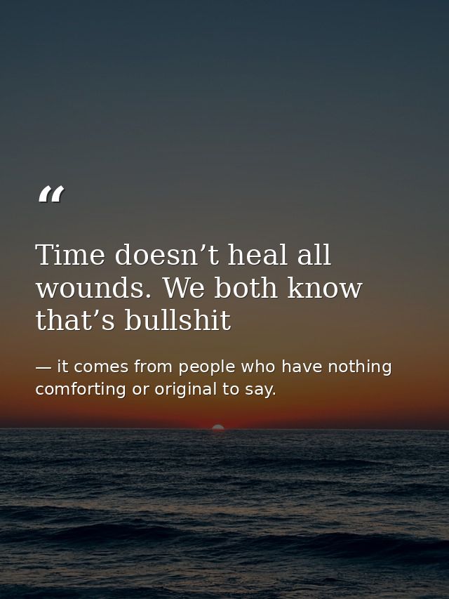 Time doesn’t heal all wounds. We both know that’s bullshit — it comes from people who have nothing comforting or original to say.