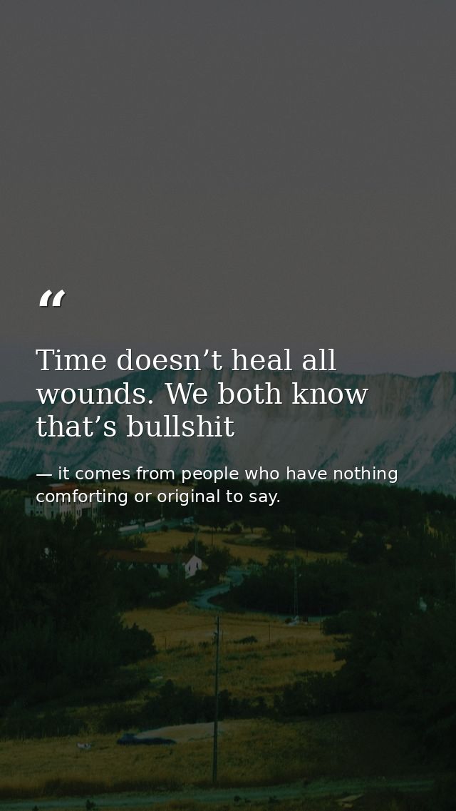 Time doesn’t heal all wounds. We both know that’s bullshit — it comes from people who have nothing comforting or original to say.