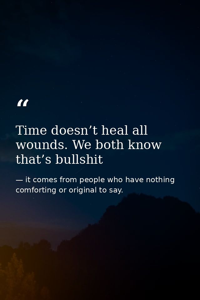 Time doesn’t heal all wounds. We both know that’s bullshit — it comes from people who have nothing comforting or original to say.