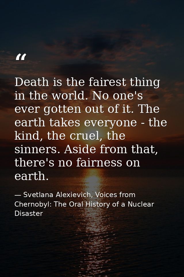Death is the fairest thing in the world. No one's ever gotten out of it. The earth takes everyone - the kind, the cruel, — Svetlana Alexievich, Voices from Chernobyl: The Oral History of a Nuclear Disaster